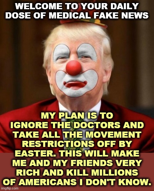 Every damn day. | WELCOME TO YOUR DAILY DOSE OF MEDICAL FAKE NEWS; MY PLAN IS TO IGNORE THE DOCTORS AND TAKE ALL THE MOVEMENT RESTRICTIONS OFF BY EASTER. THIS WILL MAKE ME AND MY FRIENDS VERY RICH AND KILL MILLIONS OF AMERICANS I DON'T KNOW. | image tagged in donald trump clown,idiot,selfish,fool,dummy,asshole | made w/ Imgflip meme maker