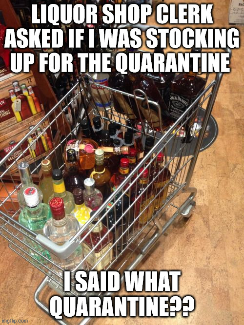 liquor cart | LIQUOR SHOP CLERK ASKED IF I WAS STOCKING UP FOR THE QUARANTINE; I SAID WHAT QUARANTINE?? | image tagged in liquor cart | made w/ Imgflip meme maker