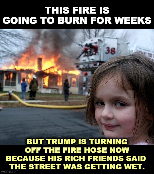 Trump Logic | THIS FIRE IS GOING TO BURN FOR WEEKS; BUT TRUMP IS TURNING OFF THE FIRE HOSE NOW BECAUSE HIS RICH FRIENDS SAID 
THE STREET WAS GETTING WET. | image tagged in memes,disaster girl,emergency,coronavirus,covid-19,trump | made w/ Imgflip meme maker