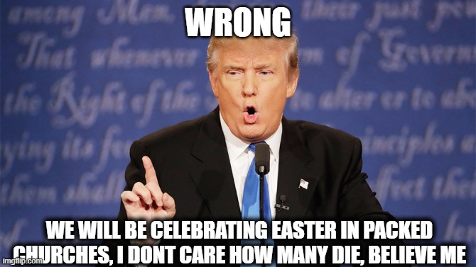 Donald Trump Wrong | WRONG WE WILL BE CELEBRATING EASTER IN PACKED CHURCHES, I DONT CARE HOW MANY DIE, BELIEVE ME | image tagged in donald trump wrong | made w/ Imgflip meme maker