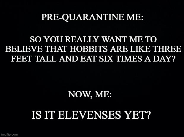 Black background | PRE-QUARANTINE ME:; SO YOU REALLY WANT ME TO BELIEVE THAT HOBBITS ARE LIKE THREE FEET TALL AND EAT SIX TIMES A DAY? NOW, ME:; IS IT ELEVENSES YET? | image tagged in black background | made w/ Imgflip meme maker