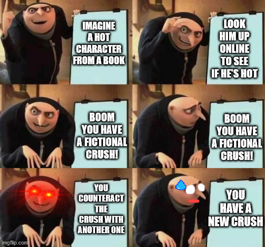 Is it a phase, mom? | LOOK HIM UP ONLINE TO SEE IF HE'S HOT; IMAGINE A HOT CHARACTER FROM A BOOK; BOOM YOU HAVE A FICTIONAL CRUSH! BOOM YOU HAVE A FICTIONAL CRUSH! YOU HAVE A NEW CRUSH; YOU COUNTERACT THE CRUSH WITH ANOTHER ONE | image tagged in gru's plan,meme,crush,dank meme,gru,despicable me diabolical plan gru template | made w/ Imgflip meme maker