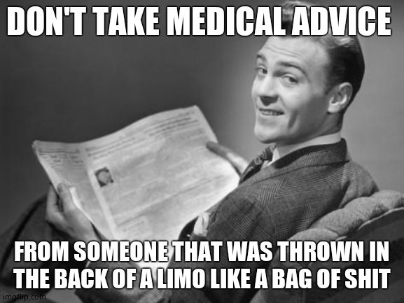 50's newspaper | DON'T TAKE MEDICAL ADVICE FROM SOMEONE THAT WAS THROWN IN THE BACK OF A LIMO LIKE A BAG OF SHIT | image tagged in 50's newspaper | made w/ Imgflip meme maker