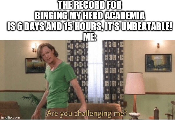are you challenging me | THE RECORD FOR BINGING MY HERO ACADEMIA IS 6 DAYS AND 15 HOURS, IT'S UNBEATABLE!
ME: | image tagged in are you challenging me | made w/ Imgflip meme maker