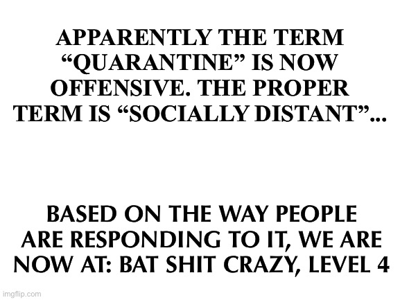 Blank White Template | APPARENTLY THE TERM “QUARANTINE” IS NOW OFFENSIVE. THE PROPER TERM IS “SOCIALLY DISTANT”... BASED ON THE WAY PEOPLE ARE RESPONDING TO IT, WE ARE NOW AT: BAT SHIT CRAZY, LEVEL 4 | image tagged in blank white template | made w/ Imgflip meme maker