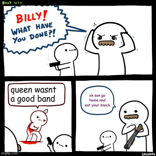 Billy, What Have You Done | queen wasnt a good band; ok son go home and eat your snack | image tagged in billy what have you done | made w/ Imgflip meme maker