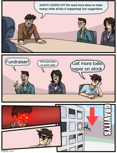 Boardroom Meeting Suggestion Meme | AIGHT! LISSEN UP! We need more ideas to make money while all this is happening! Any suggestions; Fundraiser! $10 cash back on every sale! Get more toilet paper on stock. GRAVITYS | image tagged in memes,boardroom meeting suggestion | made w/ Imgflip meme maker