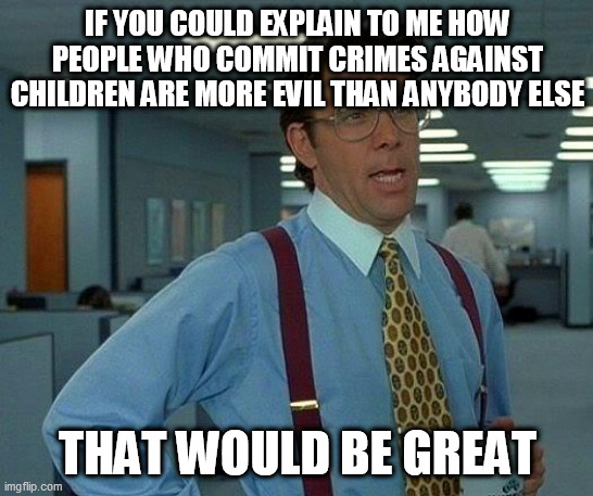 That Would Be Great Meme | IF YOU COULD EXPLAIN TO ME HOW PEOPLE WHO COMMIT CRIMES AGAINST CHILDREN ARE MORE EVIL THAN ANYBODY ELSE; THAT WOULD BE GREAT | image tagged in memes,that would be great,crime,crimes,children,evil | made w/ Imgflip meme maker