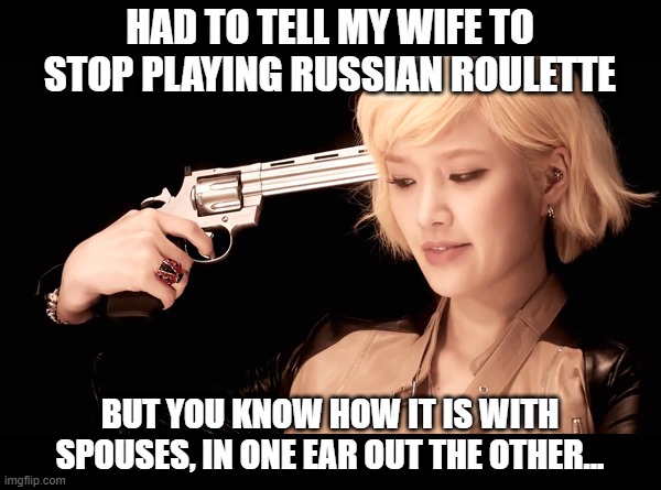 Deadly Game | HAD TO TELL MY WIFE TO STOP PLAYING RUSSIAN ROULETTE; BUT YOU KNOW HOW IT IS WITH SPOUSES, IN ONE EAR OUT THE OTHER... | image tagged in russian roulette do as you are told or i will shoot | made w/ Imgflip meme maker