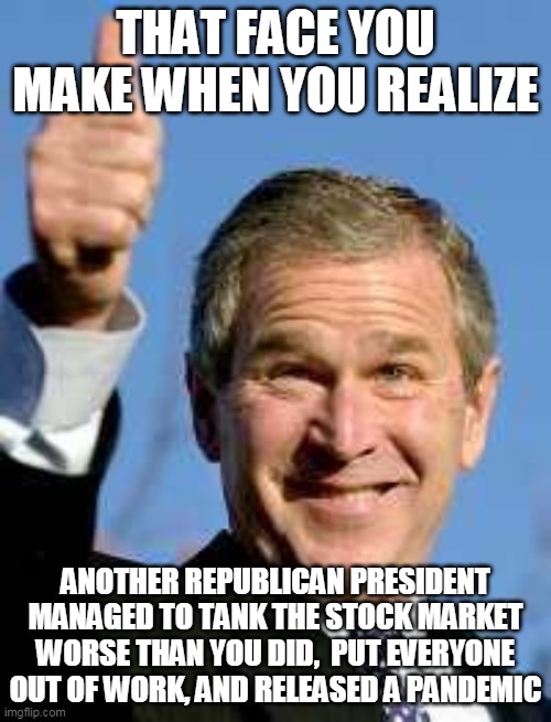 George Bush Happy | THAT FACE YOU MAKE WHEN YOU REALIZE; ANOTHER REPUBLICAN PRESIDENT MANAGED TO TANK THE STOCK MARKET WORSE THAN YOU DID,  PUT EVERYONE OUT OF WORK, AND RELEASED A PANDEMIC | image tagged in george bush happy | made w/ Imgflip meme maker