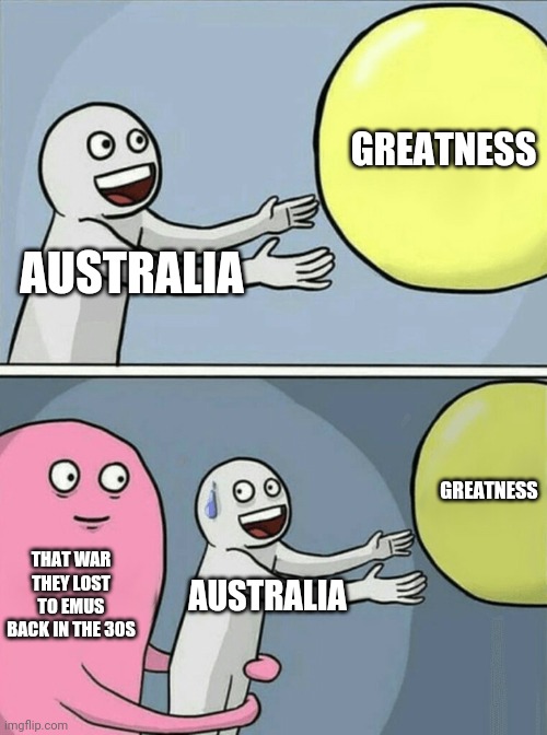 Running Away Balloon Meme | GREATNESS; AUSTRALIA; GREATNESS; THAT WAR THEY LOST TO EMUS BACK IN THE 30S; AUSTRALIA | image tagged in memes,running away balloon | made w/ Imgflip meme maker