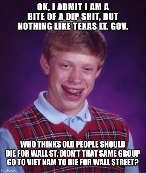 Texas | OK, I ADMIT I AM A BITE OF A DIP SHIT, BUT NOTHING LIKE TEXAS LT. GOV. WHO THINKS OLD PEOPLE SHOULD DIE FOR WALL ST. DIDN’T THAT SAME GROUP GO TO VIET NAM TO DIE FOR WALL STREET? | image tagged in politics | made w/ Imgflip meme maker