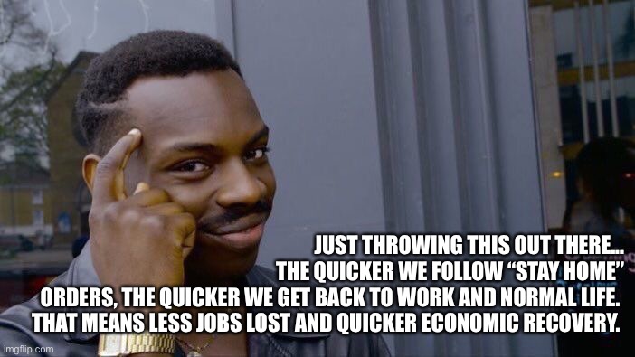 Use Your Brain | JUST THROWING THIS OUT THERE...
THE QUICKER WE FOLLOW “STAY HOME”
ORDERS, THE QUICKER WE GET BACK TO WORK AND NORMAL LIFE. 
THAT MEANS LESS JOBS LOST AND QUICKER ECONOMIC RECOVERY. | image tagged in memes,roll safe think about it,coronavirus,corona virus,covid-19,stay home | made w/ Imgflip meme maker