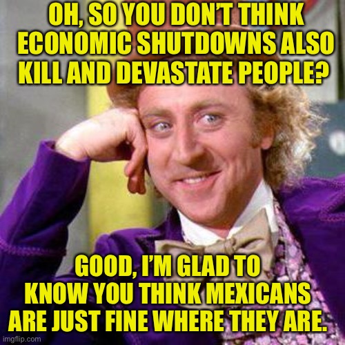 Willy Wonka Blank | OH, SO YOU DON’T THINK ECONOMIC SHUTDOWNS ALSO KILL AND DEVASTATE PEOPLE? GOOD, I’M GLAD TO KNOW YOU THINK MEXICANS ARE JUST FINE WHERE THEY ARE. | image tagged in willy wonka blank | made w/ Imgflip meme maker