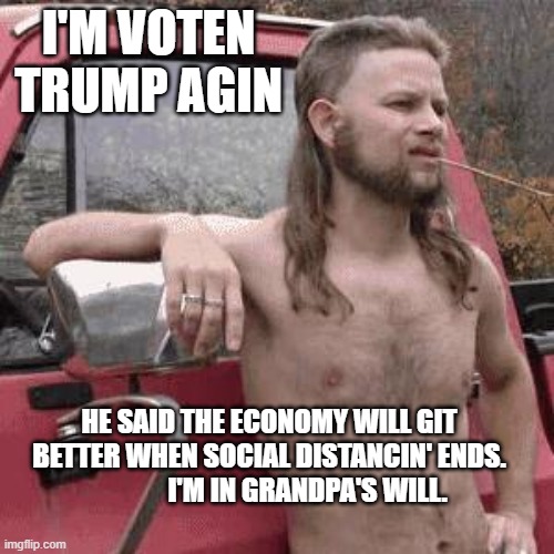 almost redneck | I'M VOTEN TRUMP AGIN; HE SAID THE ECONOMY WILL GIT BETTER WHEN SOCIAL DISTANCIN' ENDS.               I'M IN GRANDPA'S WILL. | image tagged in almost redneck | made w/ Imgflip meme maker