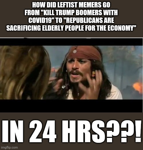 Why Is The Rum Gone Meme | HOW DID LEFTIST MEMERS GO FROM "KILL TRUMP BOOMERS WITH COVID19" TO "REPUBLICANS ARE SACRIFICING ELDERLY PEOPLE FOR THE ECONOMY"; IN 24 HRS??! | image tagged in memes,why is the rum gone | made w/ Imgflip meme maker