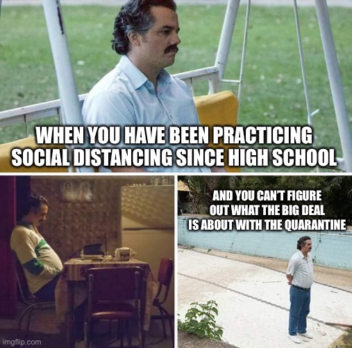 Sad Pablo Escobar | WHEN YOU HAVE BEEN PRACTICING SOCIAL DISTANCING SINCE HIGH SCHOOL; AND YOU CAN’T FIGURE OUT WHAT THE BIG DEAL IS ABOUT WITH THE QUARANTINE | image tagged in memes,sad pablo escobar | made w/ Imgflip meme maker