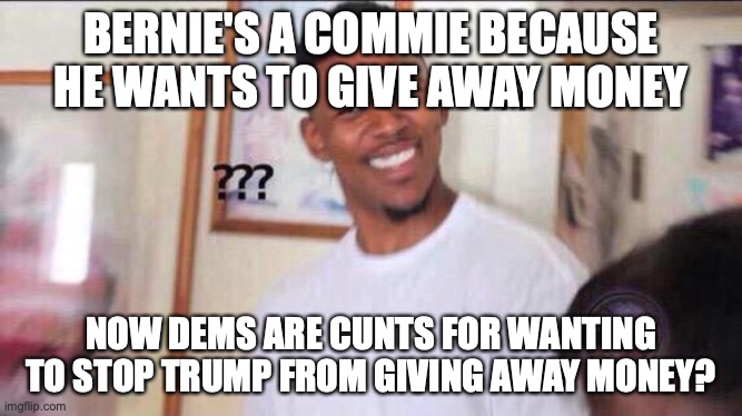 Black guy confused | BERNIE'S A COMMIE BECAUSE HE WANTS TO GIVE AWAY MONEY NOW DEMS ARE C**TS FOR WANTING TO STOP TRUMP FROM GIVING AWAY MONEY? | image tagged in black guy confused | made w/ Imgflip meme maker