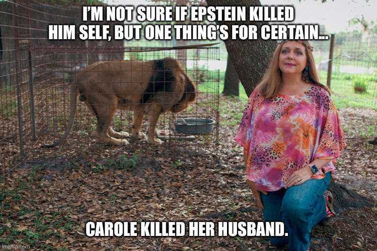 Carole killed her husband | I’M NOT SURE IF EPSTEIN KILLED HIM SELF, BUT ONE THING’S FOR CERTAIN... CAROLE KILLED HER HUSBAND. | image tagged in carole killed her husband,the tiger king will reign again,free joe exotic,jeffrey epstein | made w/ Imgflip meme maker