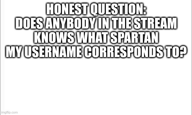 white background | HONEST QUESTION: DOES ANYBODY IN THE STREAM KNOWS WHAT SPARTAN MY USERNAME CORRESPONDS TO? | image tagged in white background | made w/ Imgflip meme maker