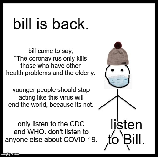 Be Like Bill | bill is back. bill came to say, "The coronavirus only kills those who have other health problems and the elderly. younger people should stop acting like this virus will end the world, because its not. only listen to the CDC and WHO. don't listen to anyone else about COVID-19. listen
to Bill. | image tagged in memes,be like bill | made w/ Imgflip meme maker