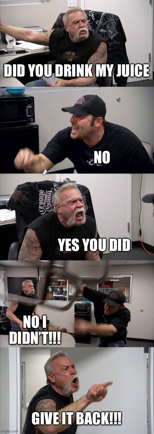American Chopper Argument Meme | DID YOU DRINK MY JUICE; NO; YES YOU DID; NO I DIDN’T!!! GIVE IT BACK!!! | image tagged in memes,american chopper argument | made w/ Imgflip meme maker