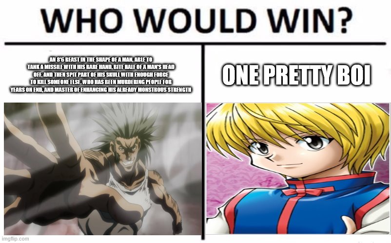 AN 8'6 BEAST IN THE SHAPE OF A MAN, ABLE TO TANK A MISSILE WITH HIS BARE HAND, BITE HALF OF A MAN'S HEAD OFF, AND THEN SPIT PART OF HIS SKULL WITH ENOUGH FORCE TO KILL SOMEONE ELSE, WHO HAS BEEN MURDERING PEOPLE FOR YEARS ON END, AND MASTER OF ENHANCING HIS ALREADY MONSTROUS STRENGTH; ONE PRETTY BOI | image tagged in who would win | made w/ Imgflip meme maker