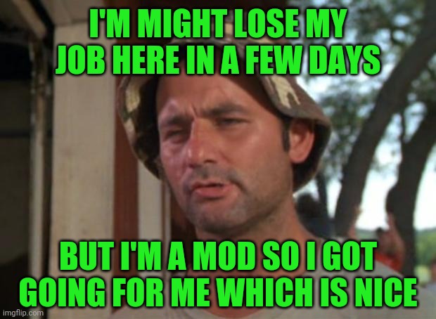 So I Got That Goin For Me Which Is Nice | I'M MIGHT LOSE MY JOB HERE IN A FEW DAYS; BUT I'M A MOD SO I GOT GOING FOR ME WHICH IS NICE | image tagged in memes,so i got that goin for me which is nice | made w/ Imgflip meme maker