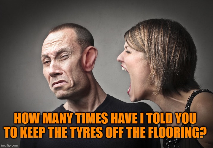 angry woman | HOW MANY TIMES HAVE I TOLD YOU TO KEEP THE TYRES OFF THE FLOORING? | image tagged in angry woman | made w/ Imgflip meme maker