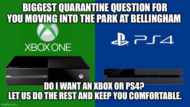 PS4 vs Xbox one | BIGGEST QUARANTINE QUESTION FOR YOU MOVING INTO THE PARK AT BELLINGHAM; DO I WANT AN XBOX OR PS4? 
LET US DO THE REST AND KEEP YOU COMFORTABLE. | image tagged in ps4 vs xbox one | made w/ Imgflip meme maker