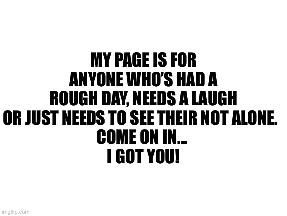 Blank White Template | MY PAGE IS FOR ANYONE WHO’S HAD A ROUGH DAY, NEEDS A LAUGH OR JUST NEEDS TO SEE THEIR NOT ALONE.  
COME ON IN... 
I GOT YOU! | image tagged in blank white template | made w/ Imgflip meme maker