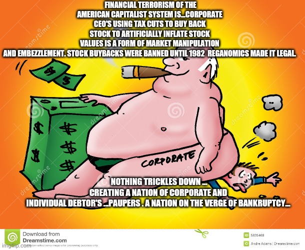 Greedy Corporate | FINANCIAL TERRORISM OF THE AMERICAN CAPITALIST SYSTEM IS...CORPORATE CEO'S USING TAX CUTS TO BUY BACK STOCK TO ARTIFICIALLY INFLATE STOCK VALUES IS A FORM OF MARKET MANIPULATION AND EMBEZZLEMENT. STOCK BUYBACKS WERE BANNED UNTIL 1982  REGANOMICS MADE IT LEGAL. NOTHING TRICKLES DOWN ... CREATING A NATION OF CORPORATE AND INDIVIDUAL DEBTOR'S ...PAUPERS . A NATION ON THE VERGE OF BANKRUPTCY... | image tagged in greedy corporate,coronavirus,trump | made w/ Imgflip meme maker