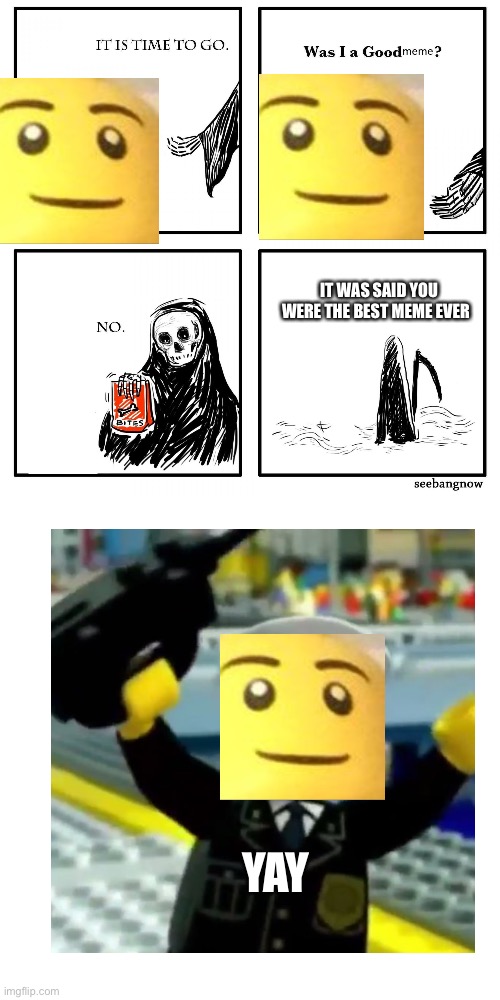 its time to go grim reaper | IT WAS SAID YOU WERE THE BEST MEME EVER; YAY | image tagged in its time to go grim reaper | made w/ Imgflip meme maker