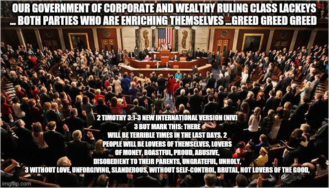 Congress | 2 TIMOTHY 3:1-3 NEW INTERNATIONAL VERSION (NIV)
3 BUT MARK THIS: THERE WILL BE TERRIBLE TIMES IN THE LAST DAYS. 2 PEOPLE WILL BE LOVERS OF THEMSELVES, LOVERS OF MONEY, BOASTFUL, PROUD, ABUSIVE, DISOBEDIENT TO THEIR PARENTS, UNGRATEFUL, UNHOLY, 3 WITHOUT LOVE, UNFORGIVING, SLANDEROUS, WITHOUT SELF-CONTROL, BRUTAL, NOT LOVERS OF THE GOOD, OUR GOVERNMENT OF CORPORATE AND WEALTHY RULING CLASS LACKEYS ... BOTH PARTIES WHO ARE ENRICHING THEMSELVES ...GREED GREED GREED | image tagged in congress,coronavirus,trump,stimulus | made w/ Imgflip meme maker