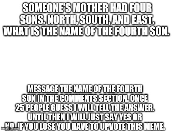 Blank White Template | SOMEONE'S MOTHER HAD FOUR SONS. NORTH, SOUTH, AND EAST. WHAT IS THE NAME OF THE FOURTH SON. MESSAGE THE NAME OF THE FOURTH SON IN THE COMMENTS SECTION. ONCE 25 PEOPLE GUESS I WILL TELL THE ANSWER. UNTIL THEN I WILL JUST SAY YES OR NO. IF YOU LOSE YOU HAVE TO UPVOTE THIS MEME. | image tagged in blank white template | made w/ Imgflip meme maker