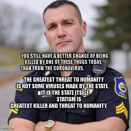 Cop | YOU STILL HAVE A BETTER CHANCE OF BEING KILLED BY ONE OF THESE THUGS TODAY,    THAN FROM THE CORONAVIRUS. THE GREATEST THREAT TO HUMANITY IS NOT SOME VIRUSES MADE BY THE STATE.                      IT IS THE STATE ITSELF.                
          STATISM IS GREATEST KILLER AND THREAT TO HUMANITY. | image tagged in cop | made w/ Imgflip meme maker