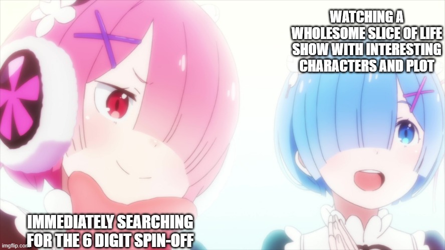WATCHING A WHOLESOME SLICE OF LIFE SHOW WITH INTERESTING CHARACTERS AND PLOT; IMMEDIATELY SEARCHING FOR THE 6 DIGIT SPIN-OFF | image tagged in rezero,rem,ram,anime | made w/ Imgflip meme maker