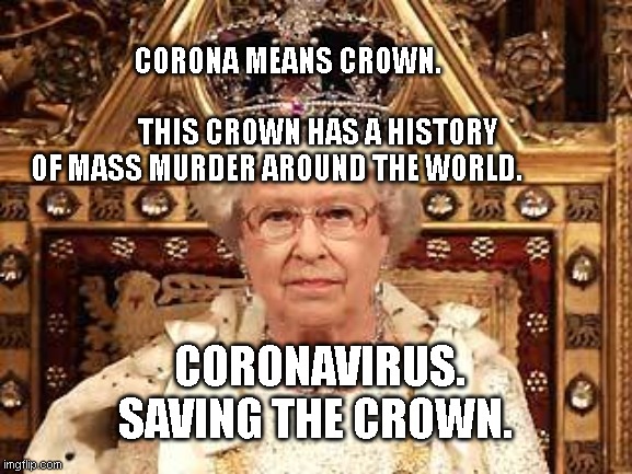Queen of England | CORONA MEANS CROWN.                                           THIS CROWN HAS A HISTORY OF MASS MURDER AROUND THE WORLD. CORONAVIRUS. SAVING THE CROWN. | image tagged in queen of england | made w/ Imgflip meme maker