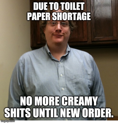 No more creamy shits | DUE TO TOILET PAPER SHORTAGE; NO MORE CREAMY SHITS UNTIL NEW ORDER. | image tagged in coronavirus,toilet paper | made w/ Imgflip meme maker