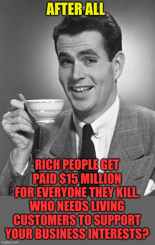 Man drinking coffee | AFTER ALL RICH PEOPLE GET PAID $15 MILLION FOR EVERYONE THEY KILL. WHO NEEDS LIVING CUSTOMERS TO SUPPORT YOUR BUSINESS INTERESTS? | image tagged in man drinking coffee | made w/ Imgflip meme maker