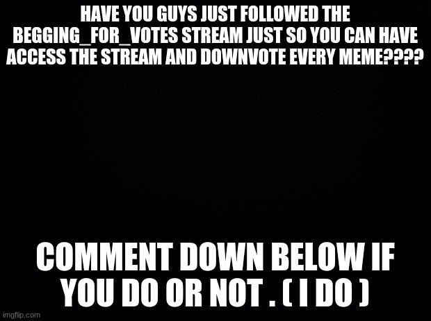 Black background | HAVE YOU GUYS JUST FOLLOWED THE BEGGING_FOR_VOTES STREAM JUST SO YOU CAN HAVE ACCESS THE STREAM AND DOWNVOTE EVERY MEME???? COMMENT DOWN BELOW IF YOU DO OR NOT . ( I DO ) | image tagged in black background | made w/ Imgflip meme maker