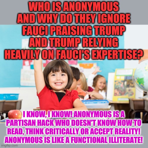 student raise hand | WHO IS ANONYMOUS AND WHY DO THEY IGNORE FAUCI PRAISING TRUMP AND TRUMP RELYING HEAVILY ON FAUCI'S EXPERTISE? I KNOW, I KNOW! ANONYMOUS IS A  | image tagged in student raise hand | made w/ Imgflip meme maker