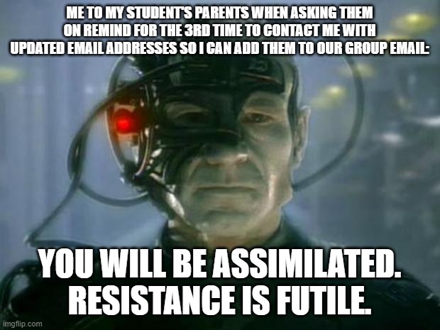 Locutus of Borg | ME TO MY STUDENT'S PARENTS WHEN ASKING THEM ON REMIND FOR THE 3RD TIME TO CONTACT ME WITH UPDATED EMAIL ADDRESSES SO I CAN ADD THEM TO OUR GROUP EMAIL:; YOU WILL BE ASSIMILATED. RESISTANCE IS FUTILE. | image tagged in locutus of borg | made w/ Imgflip meme maker