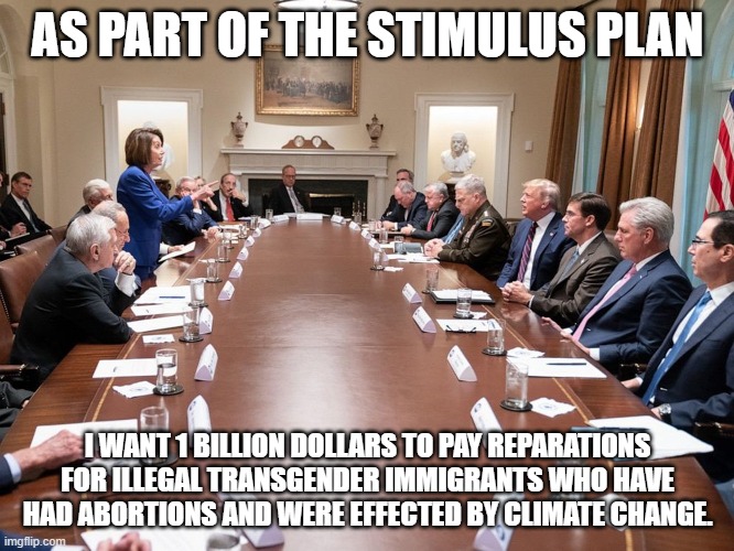 Nancy Pelosi | AS PART OF THE STIMULUS PLAN; I WANT 1 BILLION DOLLARS TO PAY REPARATIONS FOR ILLEGAL TRANSGENDER IMMIGRANTS WHO HAVE HAD ABORTIONS AND WERE EFFECTED BY CLIMATE CHANGE. | image tagged in nancy pelosi,democrats,democratic party,politics,donald trump,congress | made w/ Imgflip meme maker