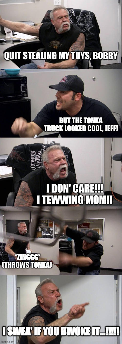 American Chopper Argument | QUIT STEALING MY TOYS, BOBBY; BUT THE TONKA TRUCK LOOKED COOL, JEFF! I DON' CARE!!! I TEWWING MOM!! *ZINGGG* (THROWS TONKA); I SWEA' IF YOU BWOKE IT...!!!!! | image tagged in memes,american chopper argument | made w/ Imgflip meme maker