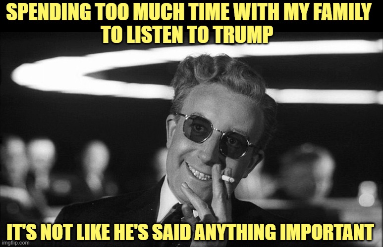 Doctor Strangelove says... | SPENDING TOO MUCH TIME WITH MY FAMILY 
TO LISTEN TO TRUMP IT'S NOT LIKE HE'S SAID ANYTHING IMPORTANT | image tagged in doctor strangelove says | made w/ Imgflip meme maker