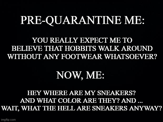 Black background | PRE-QUARANTINE ME:; YOU REALLY EXPECT ME TO BELIEVE THAT HOBBITS WALK AROUND WITHOUT ANY FOOTWEAR WHATSOEVER? NOW, ME:; HEY WHERE ARE MY SNEAKERS? AND WHAT COLOR ARE THEY? AND ... WAIT, WHAT THE HELL ARE SNEAKERS ANYWAY? | image tagged in black background | made w/ Imgflip meme maker