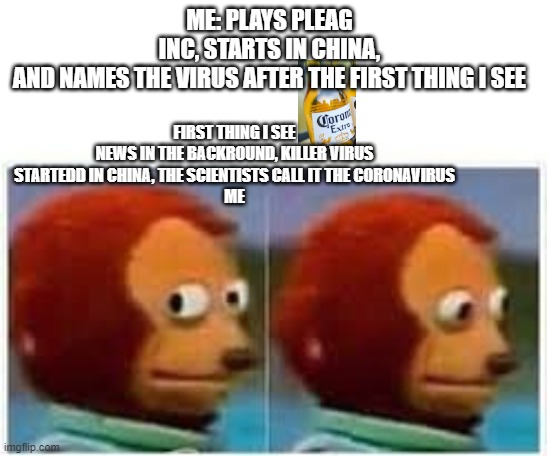 ME: PLAYS PLEAG INC, STARTS IN CHINA, AND NAMES THE VIRUS AFTER THE FIRST THING I SEE; FIRST THING I SEE
NEWS IN THE BACKROUND, KILLER VIRUS STARTEDD IN CHINA, THE SCIENTISTS CALL IT THE CORONAVIRUS
ME | image tagged in lol | made w/ Imgflip meme maker