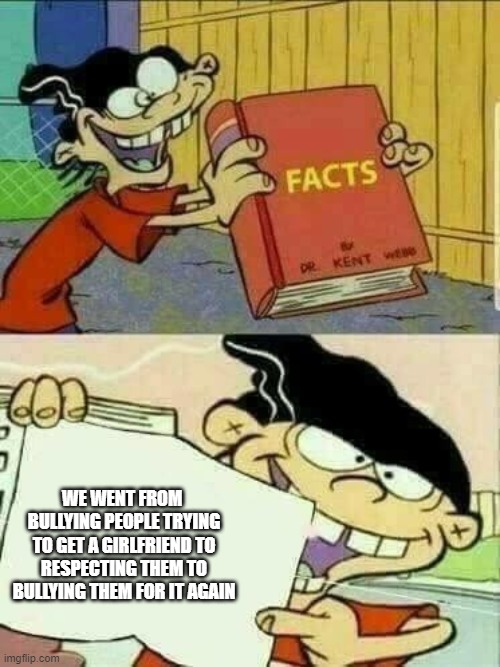 Double d facts book  | WE WENT FROM  BULLYING PEOPLE TRYING TO GET A GIRLFRIEND TO RESPECTING THEM TO BULLYING THEM FOR IT AGAIN | image tagged in double d facts book | made w/ Imgflip meme maker