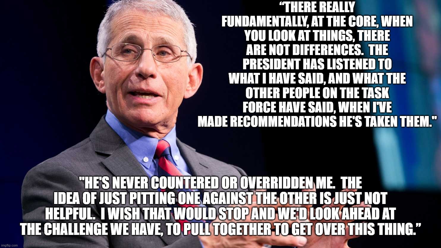 https://omny.fm/shows/mornings-on-the-mall/wmal-interview-dr-anthony-fauci-m-d-03-24-20 | “THERE REALLY FUNDAMENTALLY, AT THE CORE, WHEN YOU LOOK AT THINGS, THERE ARE NOT DIFFERENCES.  THE PRESIDENT HAS LISTENED TO WHAT I HAVE SAID, AND WHAT THE OTHER PEOPLE ON THE TASK FORCE HAVE SAID, WHEN I'VE MADE RECOMMENDATIONS HE'S TAKEN THEM."; "HE'S NEVER COUNTERED OR OVERRIDDEN ME.  THE IDEA OF JUST PITTING ONE AGAINST THE OTHER IS JUST NOT HELPFUL.  I WISH THAT WOULD STOP AND WE'D LOOK AHEAD AT THE CHALLENGE WE HAVE, TO PULL TOGETHER TO GET OVER THIS THING.” | image tagged in anthony fauci,coronavirus,covid-19,snowflakes,trump landslide 2020 | made w/ Imgflip meme maker